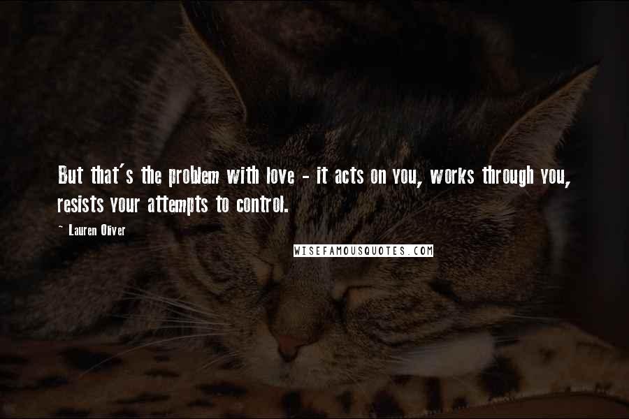 Lauren Oliver Quotes: But that's the problem with love - it acts on you, works through you, resists your attempts to control.