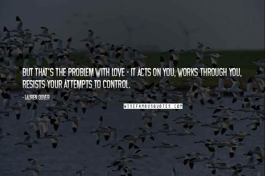 Lauren Oliver Quotes: But that's the problem with love - it acts on you, works through you, resists your attempts to control.