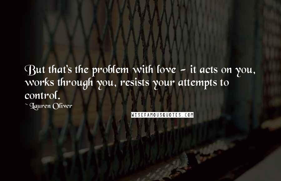 Lauren Oliver Quotes: But that's the problem with love - it acts on you, works through you, resists your attempts to control.