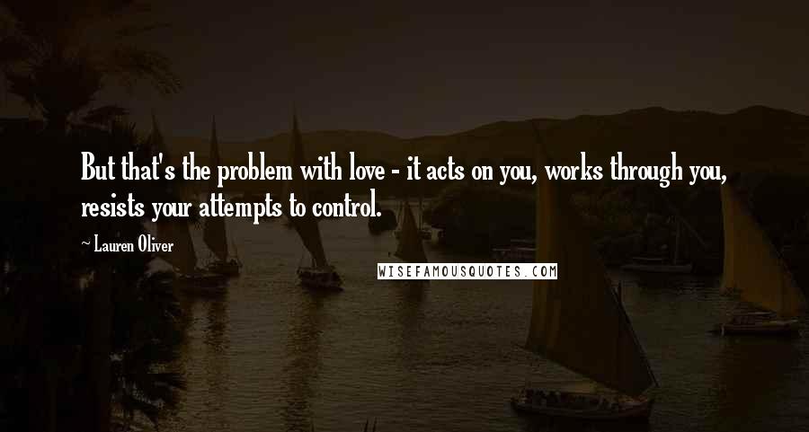 Lauren Oliver Quotes: But that's the problem with love - it acts on you, works through you, resists your attempts to control.