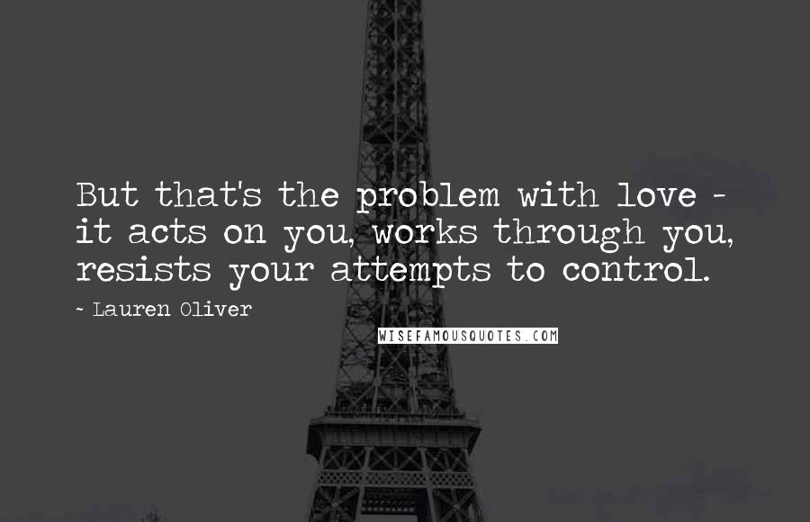 Lauren Oliver Quotes: But that's the problem with love - it acts on you, works through you, resists your attempts to control.