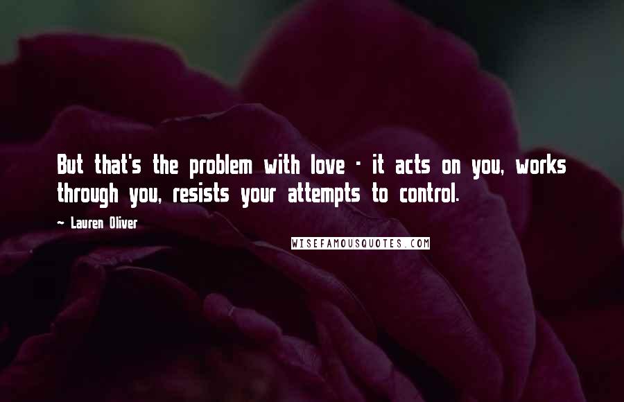 Lauren Oliver Quotes: But that's the problem with love - it acts on you, works through you, resists your attempts to control.