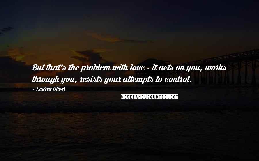 Lauren Oliver Quotes: But that's the problem with love - it acts on you, works through you, resists your attempts to control.