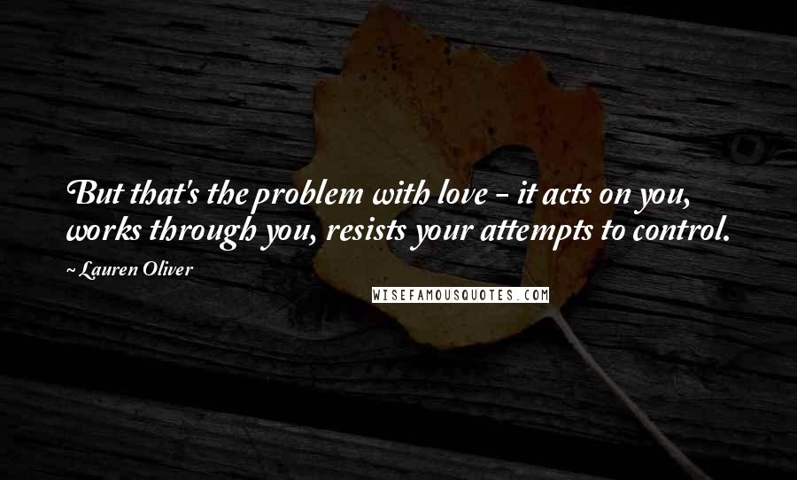 Lauren Oliver Quotes: But that's the problem with love - it acts on you, works through you, resists your attempts to control.