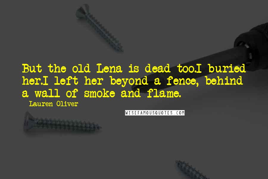 Lauren Oliver Quotes: But the old Lena is dead too.I buried her.I left her beyond a fence, behind a wall of smoke and flame.