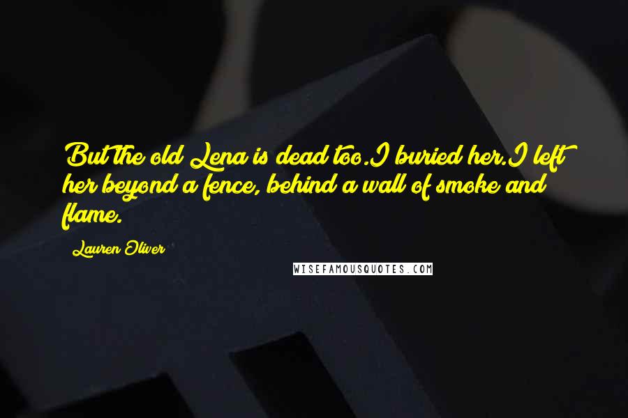 Lauren Oliver Quotes: But the old Lena is dead too.I buried her.I left her beyond a fence, behind a wall of smoke and flame.