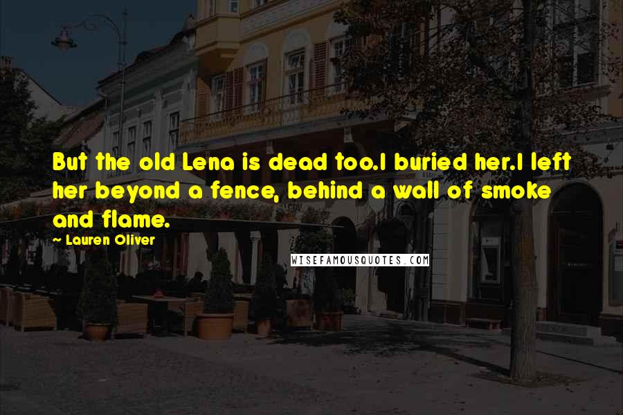 Lauren Oliver Quotes: But the old Lena is dead too.I buried her.I left her beyond a fence, behind a wall of smoke and flame.