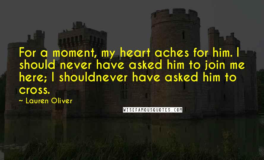 Lauren Oliver Quotes: For a moment, my heart aches for him. I should never have asked him to join me here; I shouldnever have asked him to cross.