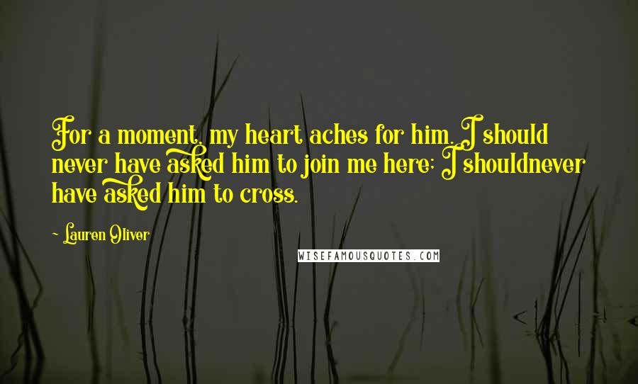 Lauren Oliver Quotes: For a moment, my heart aches for him. I should never have asked him to join me here; I shouldnever have asked him to cross.