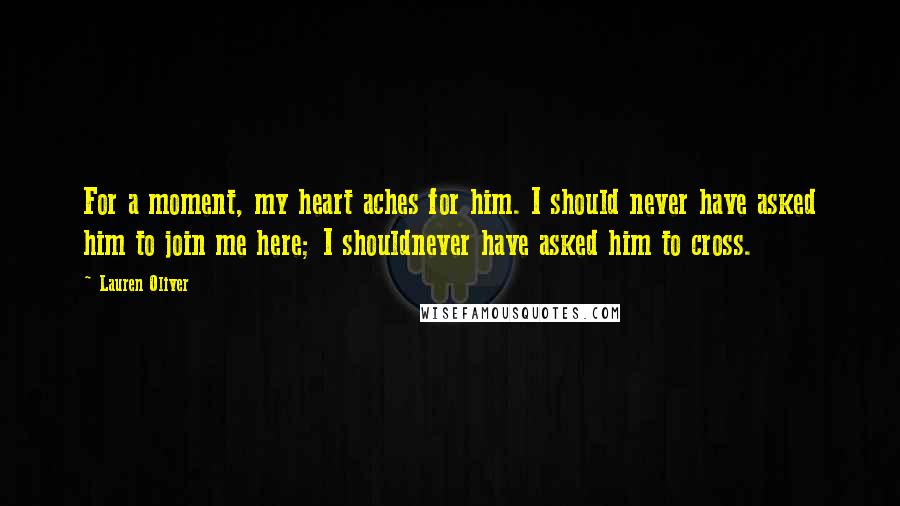 Lauren Oliver Quotes: For a moment, my heart aches for him. I should never have asked him to join me here; I shouldnever have asked him to cross.