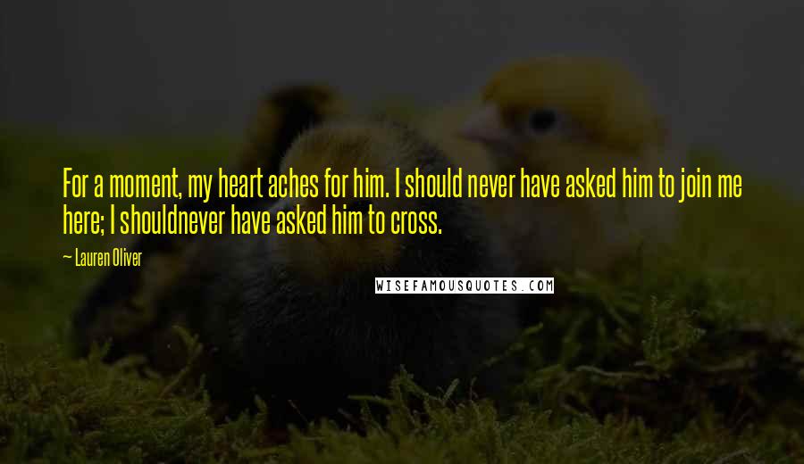 Lauren Oliver Quotes: For a moment, my heart aches for him. I should never have asked him to join me here; I shouldnever have asked him to cross.