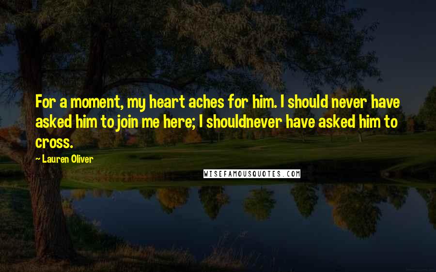 Lauren Oliver Quotes: For a moment, my heart aches for him. I should never have asked him to join me here; I shouldnever have asked him to cross.