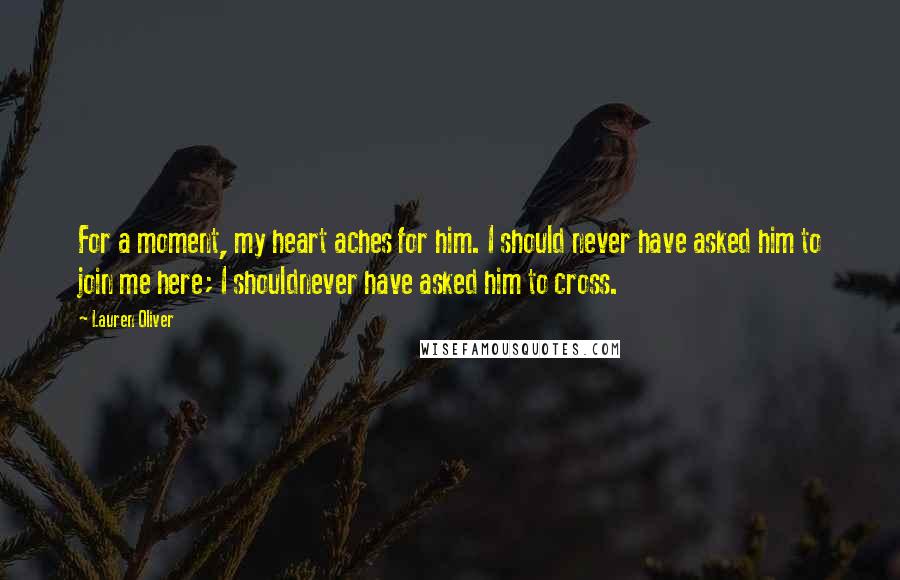 Lauren Oliver Quotes: For a moment, my heart aches for him. I should never have asked him to join me here; I shouldnever have asked him to cross.