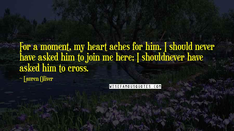 Lauren Oliver Quotes: For a moment, my heart aches for him. I should never have asked him to join me here; I shouldnever have asked him to cross.