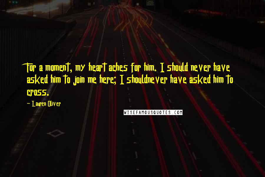 Lauren Oliver Quotes: For a moment, my heart aches for him. I should never have asked him to join me here; I shouldnever have asked him to cross.