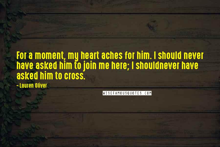 Lauren Oliver Quotes: For a moment, my heart aches for him. I should never have asked him to join me here; I shouldnever have asked him to cross.