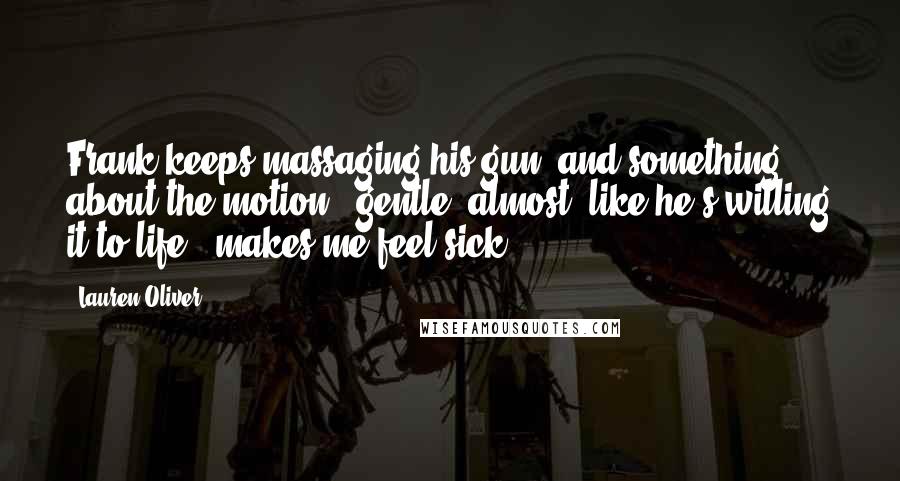 Lauren Oliver Quotes: Frank keeps massaging his gun, and something about the motion - gentle, almost, like he's willing it to life - makes me feel sick.