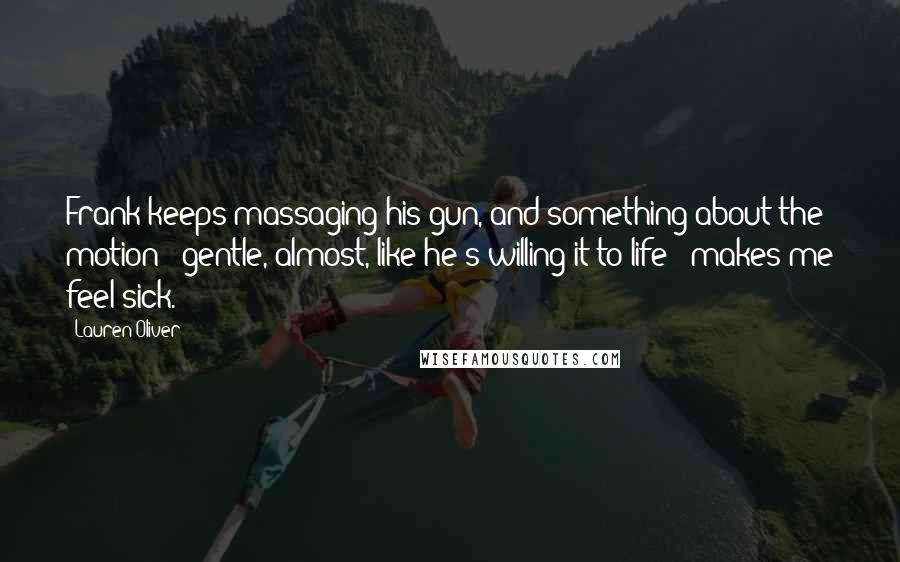 Lauren Oliver Quotes: Frank keeps massaging his gun, and something about the motion - gentle, almost, like he's willing it to life - makes me feel sick.