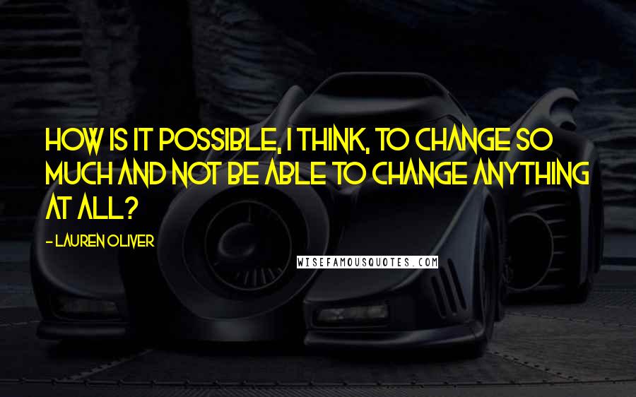 Lauren Oliver Quotes: How is it possible, I think, to change so much and not be able to change anything at all?