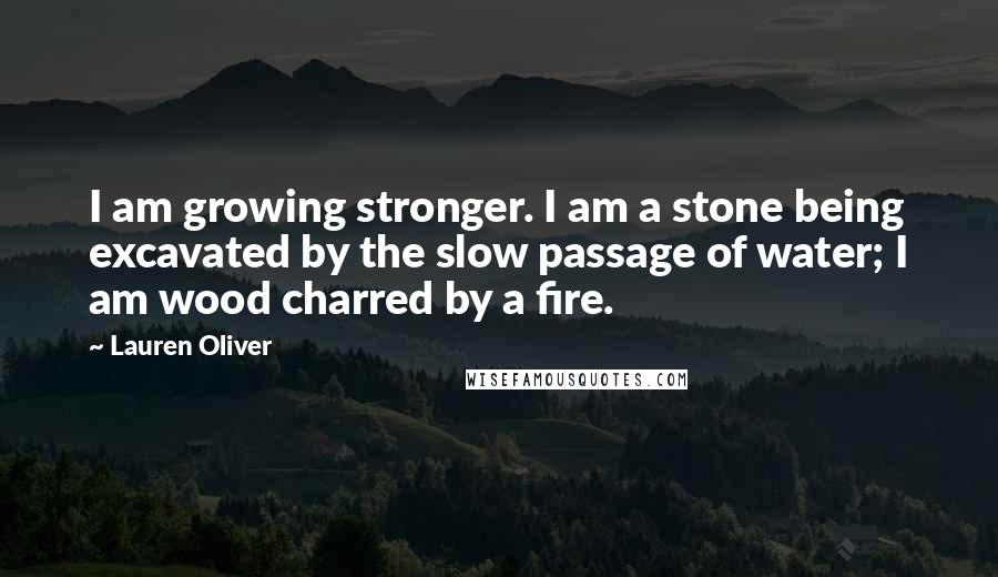 Lauren Oliver Quotes: I am growing stronger. I am a stone being excavated by the slow passage of water; I am wood charred by a fire.