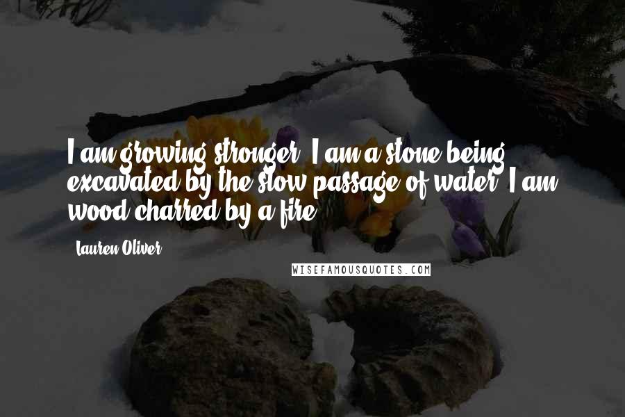 Lauren Oliver Quotes: I am growing stronger. I am a stone being excavated by the slow passage of water; I am wood charred by a fire.