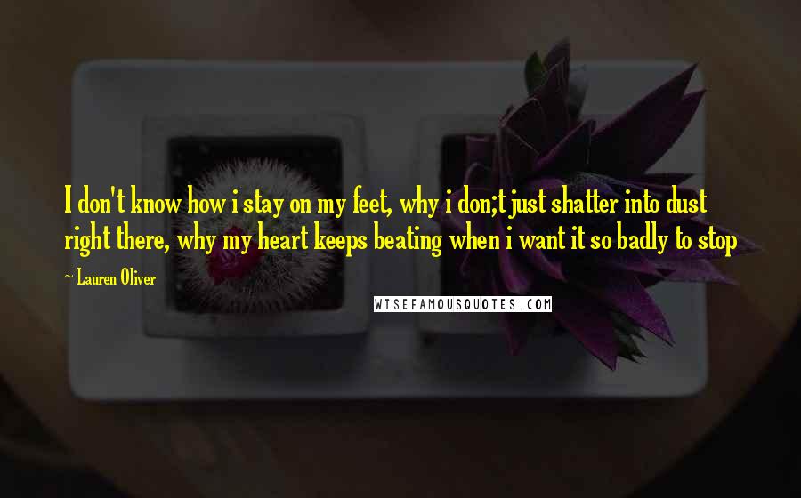 Lauren Oliver Quotes: I don't know how i stay on my feet, why i don;t just shatter into dust right there, why my heart keeps beating when i want it so badly to stop