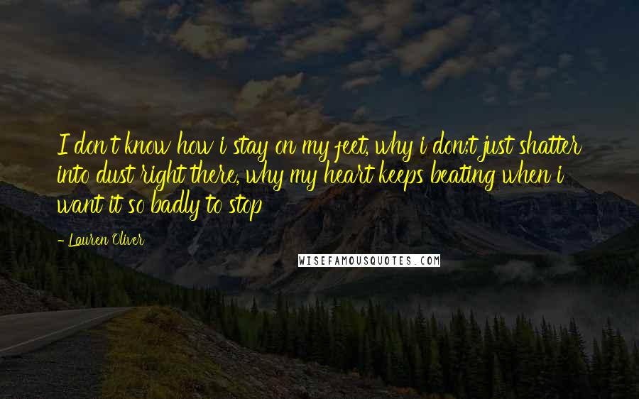 Lauren Oliver Quotes: I don't know how i stay on my feet, why i don;t just shatter into dust right there, why my heart keeps beating when i want it so badly to stop