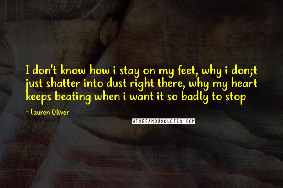 Lauren Oliver Quotes: I don't know how i stay on my feet, why i don;t just shatter into dust right there, why my heart keeps beating when i want it so badly to stop