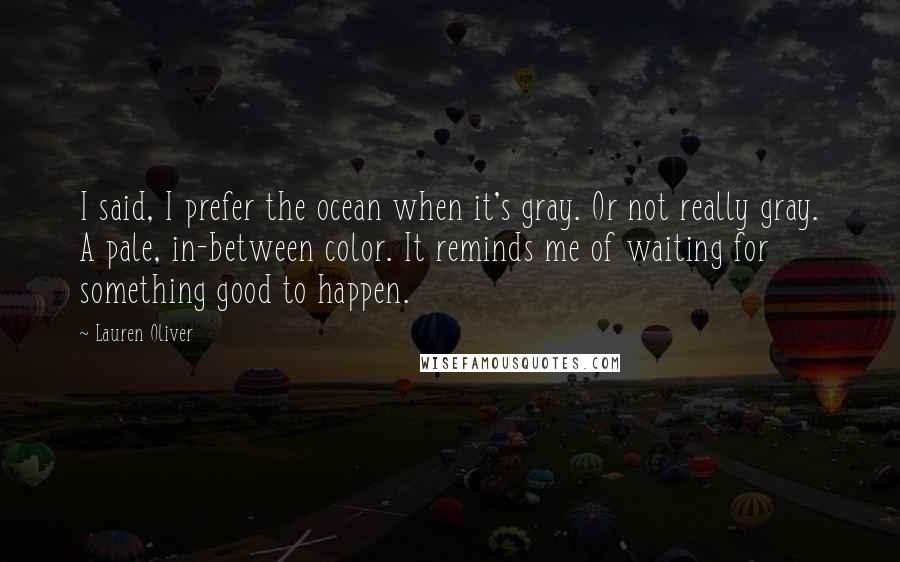 Lauren Oliver Quotes: I said, I prefer the ocean when it's gray. Or not really gray. A pale, in-between color. It reminds me of waiting for something good to happen.