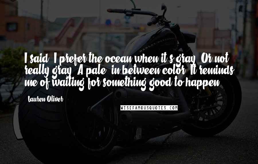 Lauren Oliver Quotes: I said, I prefer the ocean when it's gray. Or not really gray. A pale, in-between color. It reminds me of waiting for something good to happen.