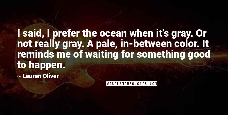 Lauren Oliver Quotes: I said, I prefer the ocean when it's gray. Or not really gray. A pale, in-between color. It reminds me of waiting for something good to happen.