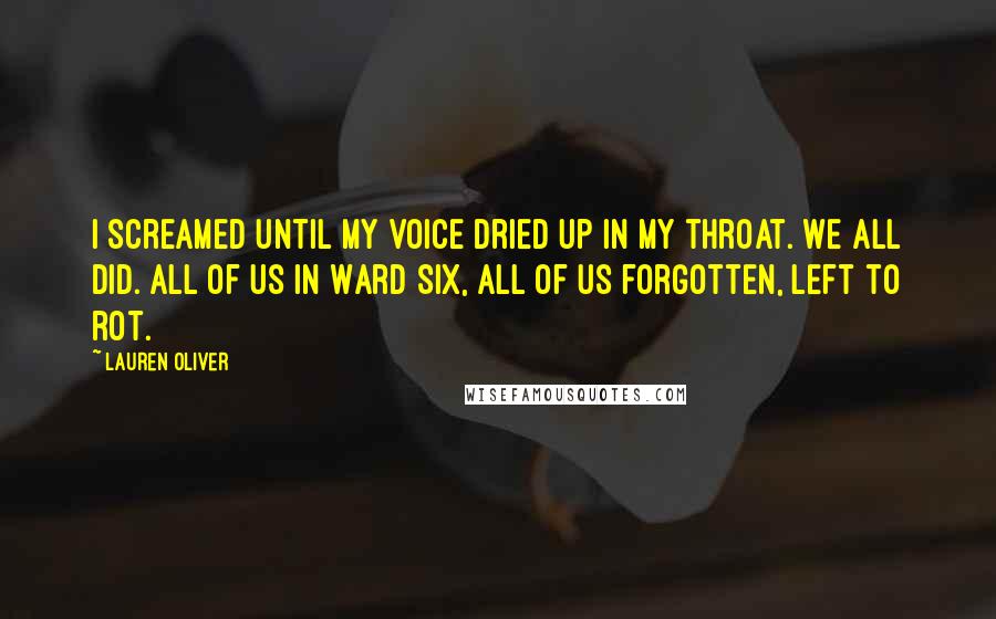 Lauren Oliver Quotes: I screamed until my voice dried up in my throat. We all did. All of us in Ward Six, all of us forgotten, left to rot.