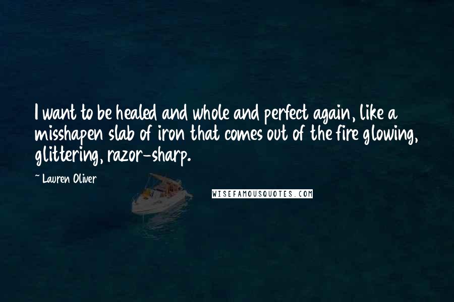 Lauren Oliver Quotes: I want to be healed and whole and perfect again, like a misshapen slab of iron that comes out of the fire glowing, glittering, razor-sharp.