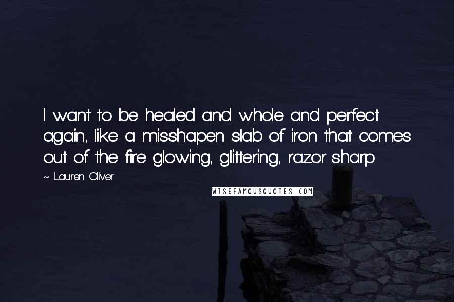 Lauren Oliver Quotes: I want to be healed and whole and perfect again, like a misshapen slab of iron that comes out of the fire glowing, glittering, razor-sharp.