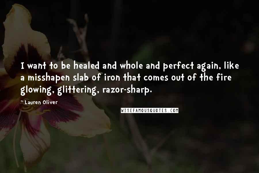 Lauren Oliver Quotes: I want to be healed and whole and perfect again, like a misshapen slab of iron that comes out of the fire glowing, glittering, razor-sharp.