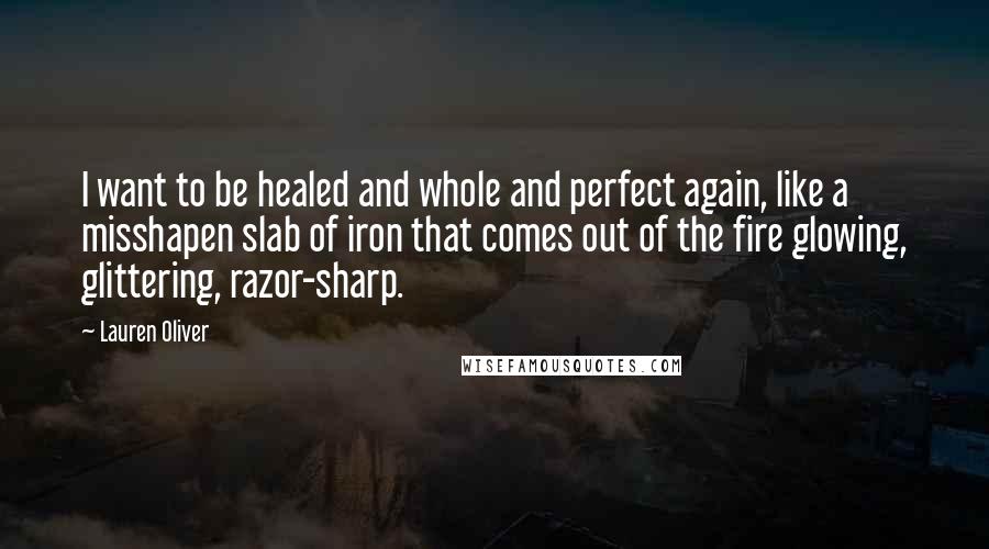 Lauren Oliver Quotes: I want to be healed and whole and perfect again, like a misshapen slab of iron that comes out of the fire glowing, glittering, razor-sharp.