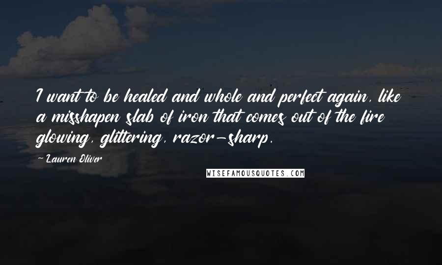 Lauren Oliver Quotes: I want to be healed and whole and perfect again, like a misshapen slab of iron that comes out of the fire glowing, glittering, razor-sharp.