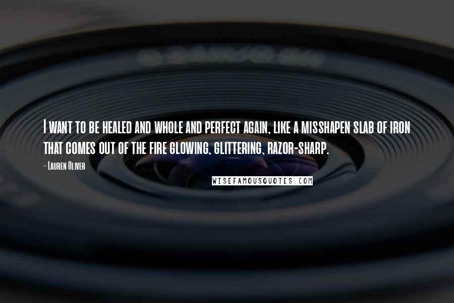 Lauren Oliver Quotes: I want to be healed and whole and perfect again, like a misshapen slab of iron that comes out of the fire glowing, glittering, razor-sharp.