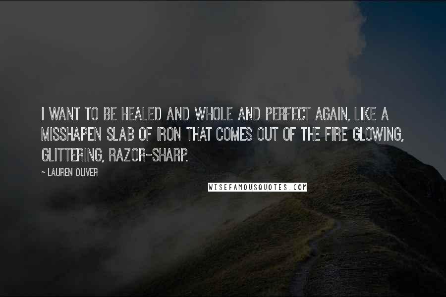 Lauren Oliver Quotes: I want to be healed and whole and perfect again, like a misshapen slab of iron that comes out of the fire glowing, glittering, razor-sharp.