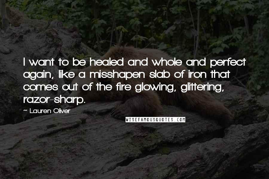 Lauren Oliver Quotes: I want to be healed and whole and perfect again, like a misshapen slab of iron that comes out of the fire glowing, glittering, razor-sharp.