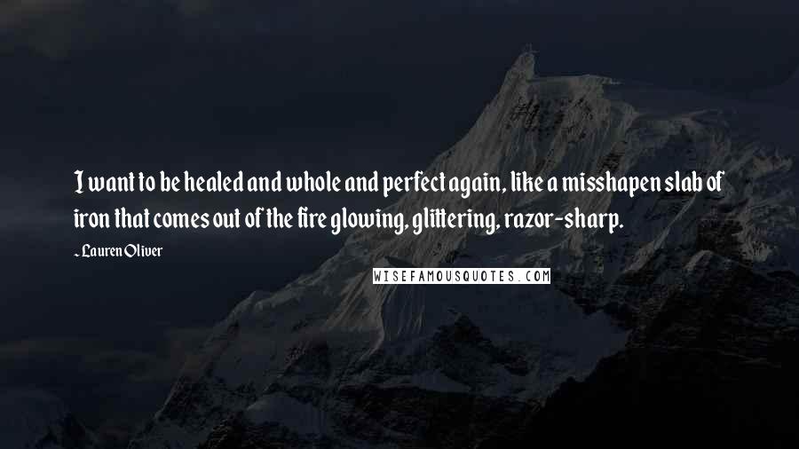 Lauren Oliver Quotes: I want to be healed and whole and perfect again, like a misshapen slab of iron that comes out of the fire glowing, glittering, razor-sharp.