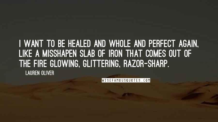 Lauren Oliver Quotes: I want to be healed and whole and perfect again, like a misshapen slab of iron that comes out of the fire glowing, glittering, razor-sharp.