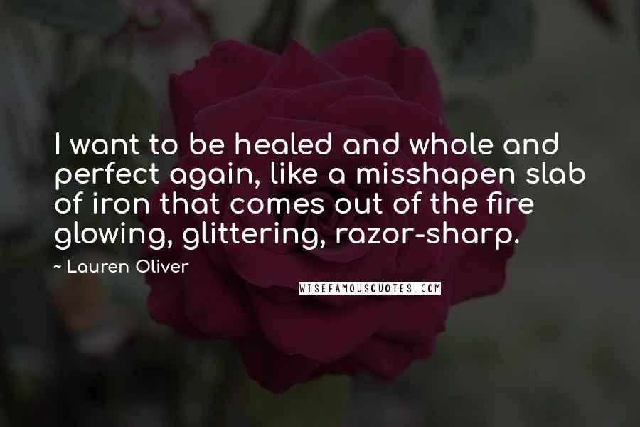 Lauren Oliver Quotes: I want to be healed and whole and perfect again, like a misshapen slab of iron that comes out of the fire glowing, glittering, razor-sharp.