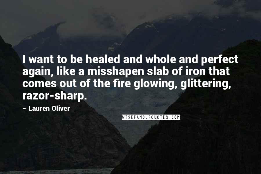 Lauren Oliver Quotes: I want to be healed and whole and perfect again, like a misshapen slab of iron that comes out of the fire glowing, glittering, razor-sharp.