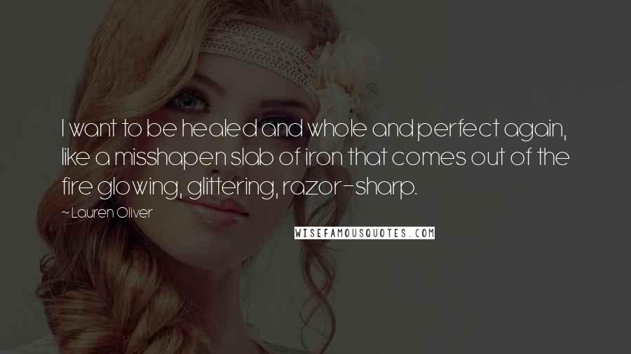 Lauren Oliver Quotes: I want to be healed and whole and perfect again, like a misshapen slab of iron that comes out of the fire glowing, glittering, razor-sharp.