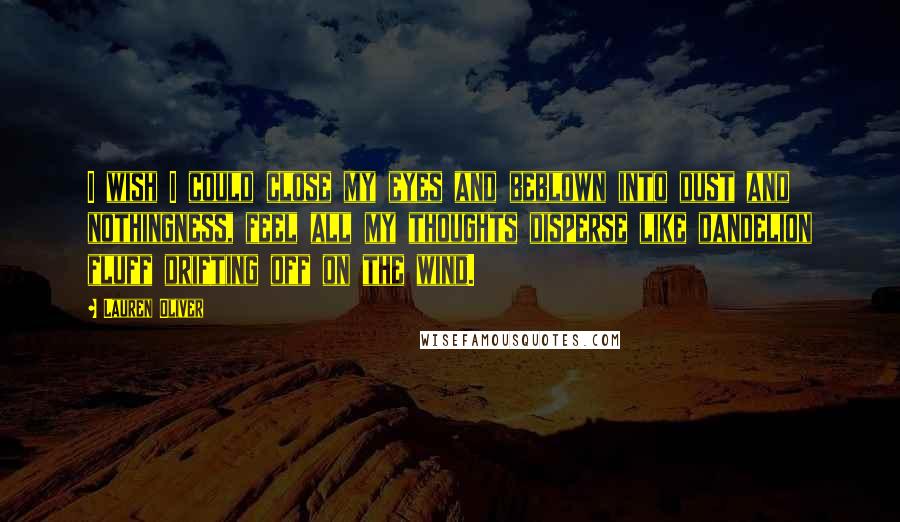 Lauren Oliver Quotes: I wish I could close my eyes and beblown into dust and nothingness, feel all my thoughts disperse like dandelion fluff drifting off on the wind.