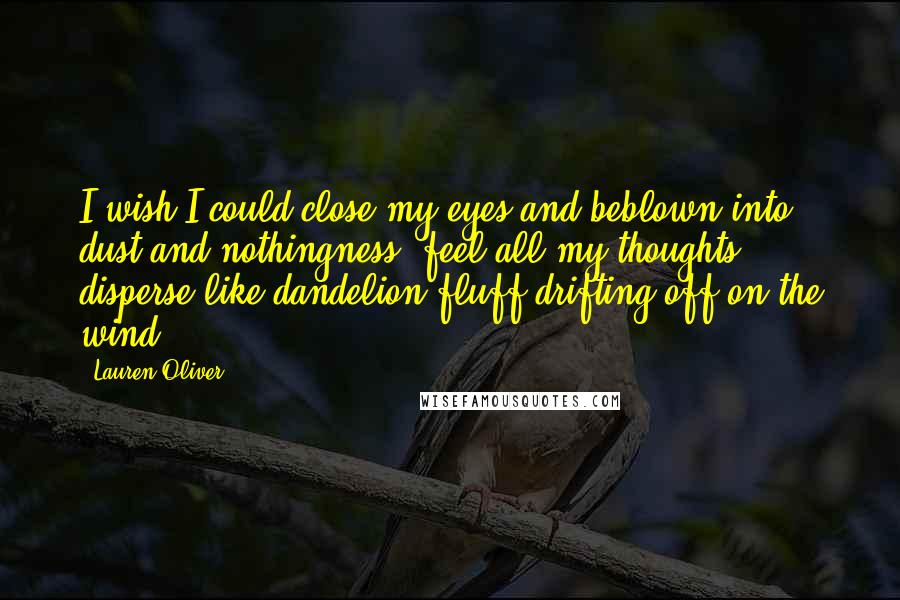 Lauren Oliver Quotes: I wish I could close my eyes and beblown into dust and nothingness, feel all my thoughts disperse like dandelion fluff drifting off on the wind.