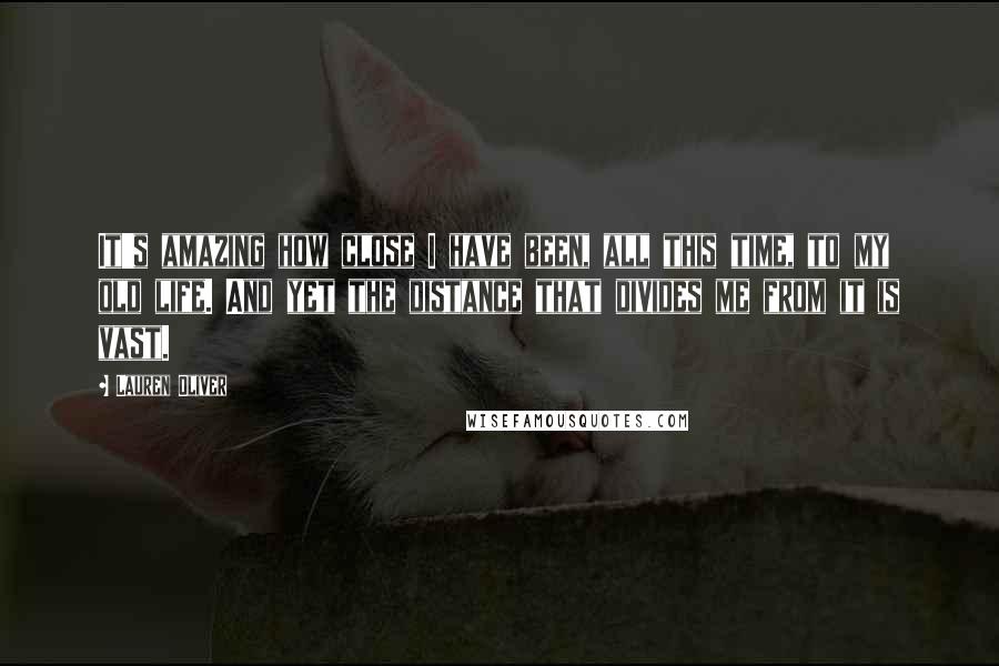 Lauren Oliver Quotes: It's amazing how close I have been, all this time, to my old life. And yet the distance that divides me from it is vast.