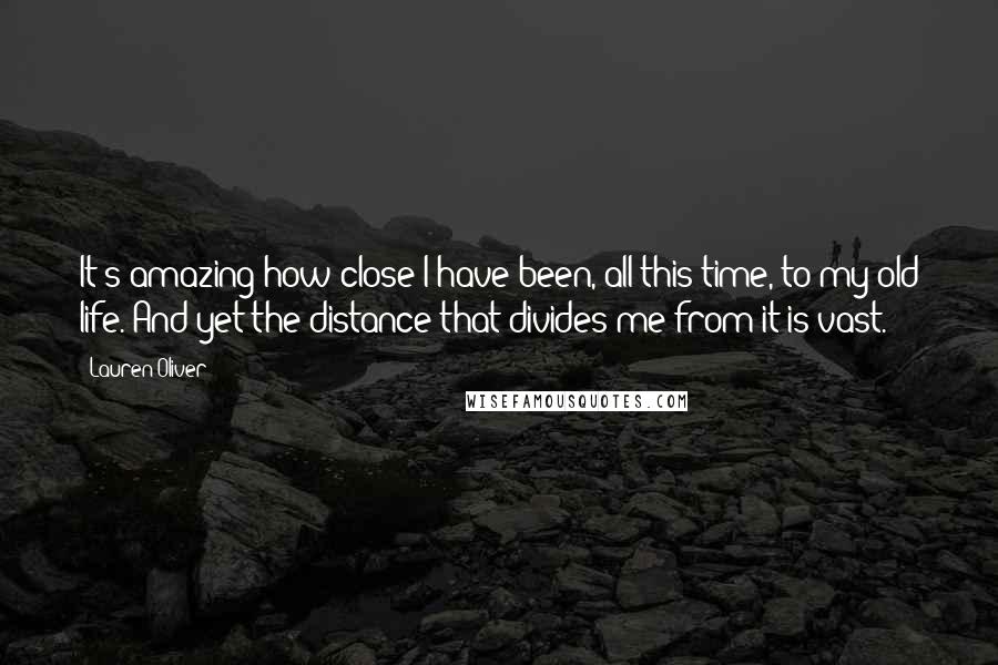 Lauren Oliver Quotes: It's amazing how close I have been, all this time, to my old life. And yet the distance that divides me from it is vast.