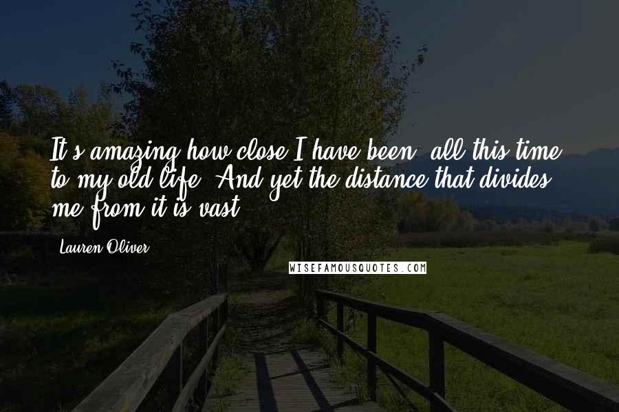 Lauren Oliver Quotes: It's amazing how close I have been, all this time, to my old life. And yet the distance that divides me from it is vast.